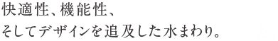 快適性、機能性、そしてデザインを追及した水まわり。