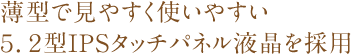 薄型で見やすく使いやすい5.2型IPSタッチパネル液晶を採用