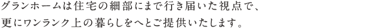 グランホームは住宅の細部にまで行き届いた視点で、更にワンランク上の暮らしをへとご提供いたします。
